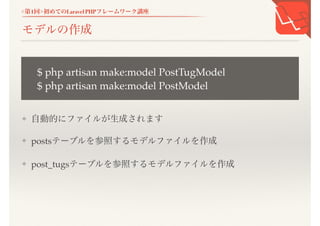 <第1回>初めてのLaravel PHPフレームワーク講座
モデルの作成
❖ 自動的にファイルが生成されます
❖ postsテーブルを参照するモデルファイルを作成
❖ post_tugsテーブルを参照するモデルファイルを作成
$ php artisan make:model PostTugModel
$ php artisan make:model PostModel
 
