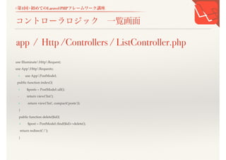 <第1回>初めてのLaravel PHPフレームワーク講座
コントローラロジック 一覧画面
use IlluminateHttpRequest;
use AppHttpRequests;
+ use AppPostModel;
public function index(){
+ $posts = PostModel::all();
- return view('list');
+ return view('list', compact('posts'));
}
public function delete($id){
+ $post = PostModel::find($id)->delete();
return redirect('/');
}
app / Http /Controllers / ListController.php
 