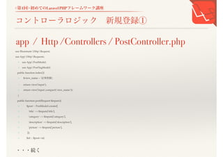 <第1回>初めてのLaravel PHPフレームワーク講座
コントローラロジック 新規登録①
use IlluminateHttpRequest;
use AppHttpRequests;
+ use AppPostModel;
+ use AppPostTugModel;
public function index(){
+ $view_name = '記事投稿';
- return view('input');
+ return view('input',compact('view_name'));
}
public function post(Request $inputs){
+ $post = PostModel::create([
+ 'title' => $inputs['title'],
+ 'category' => $inputs['category'],
+ 'description' => $inputs['description'],
+ 'picture' => $inputs['picture'],
+ ]);
+ $id = $post->id;
app / Http /Controllers / PostController.php
・・・続く
 