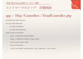 <第1回>初めてのLaravel PHPフレームワーク講座
コントローラロジック 詳細画面
use IlluminateHttpRequest;
use AppHttpRequests;
+ use AppPostModel;
+ use AppPostTugModel;
public function index($id){
+ $post = PostModel::findOrFail($id);
+ $tugs = PostModel::find($id)->tugs()->get();
+ $view_name = $post->title;
- return view('detail');
+ return view('detail', compact('post', 'tugs', 'pagename', 'view_name'));
}
app / Http /Controllers / DetailController.php
 