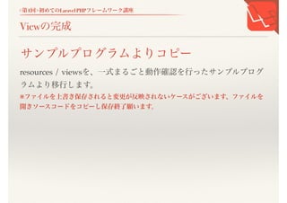 <第1回>初めてのLaravel PHPフレームワーク講座
Viewの完成
resources / viewsを、一式まるごと動作確認を行ったサンプルプログ
ラムより移行します。
※ファイルを上書き保存されると変更が反映されないケースがございます、ファイル
を開きソースコードをコピーし保存終了願います。
サンプルプログラムよりコピー
 