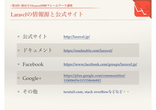 <第1回>初めてのLaravel PHPフレームワーク講座
Laravelの情報源と公式サイト
❖ 公式サイト http://laravel.jp/
❖ ドキュメント https://readouble.com/laravel/
❖ Facebook
https://www.facebook.com/groups/laravel.j
p/
❖ Google+
https://plus.google.com/communities/11800
6056115330646882
❖ その他 teratail.com, stack overflowなどなど・・
 