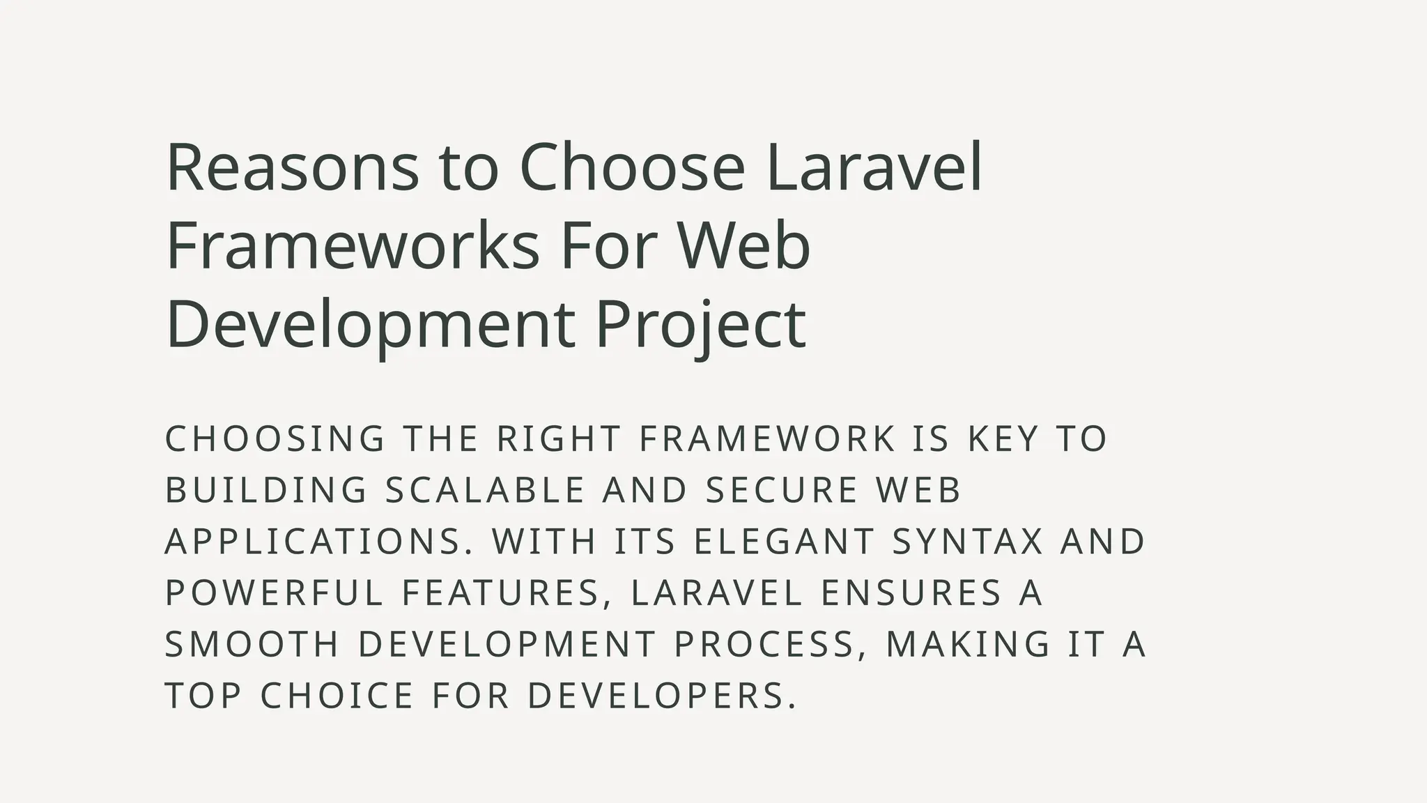 Reasons to Choose Laravel
Frameworks For Web
Development Project
CHOOSING THE RIGHT FRAMEWORK IS KEY TO
BUILDING SCALABLE AND SECURE WEB
APPLICATIONS. WITH ITS ELEGANT SYNTAX AND
POWERFUL FEATURES, LARAVEL ENSURES A
SMOOTH DEVELOPMENT PROCESS, MAKING IT A
TOP CHOICE FOR DEVELOPERS.
 