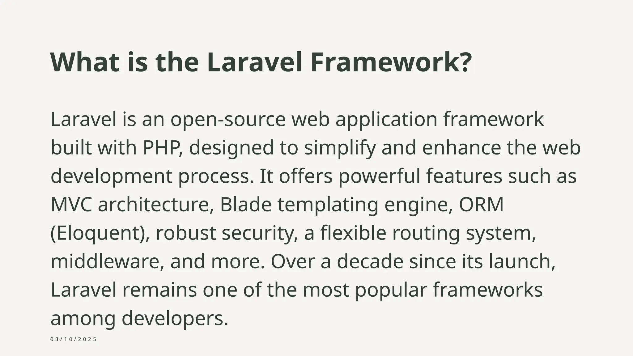 0 3 / 1 0 / 2 0 2 5
What is the Laravel Framework?
Laravel is an open-source web application framework
built with PHP, designed to simplify and enhance the web
development process. It offers powerful features such as
MVC architecture, Blade templating engine, ORM
(Eloquent), robust security, a flexible routing system,
middleware, and more. Over a decade since its launch,
Laravel remains one of the most popular frameworks
among developers.
 