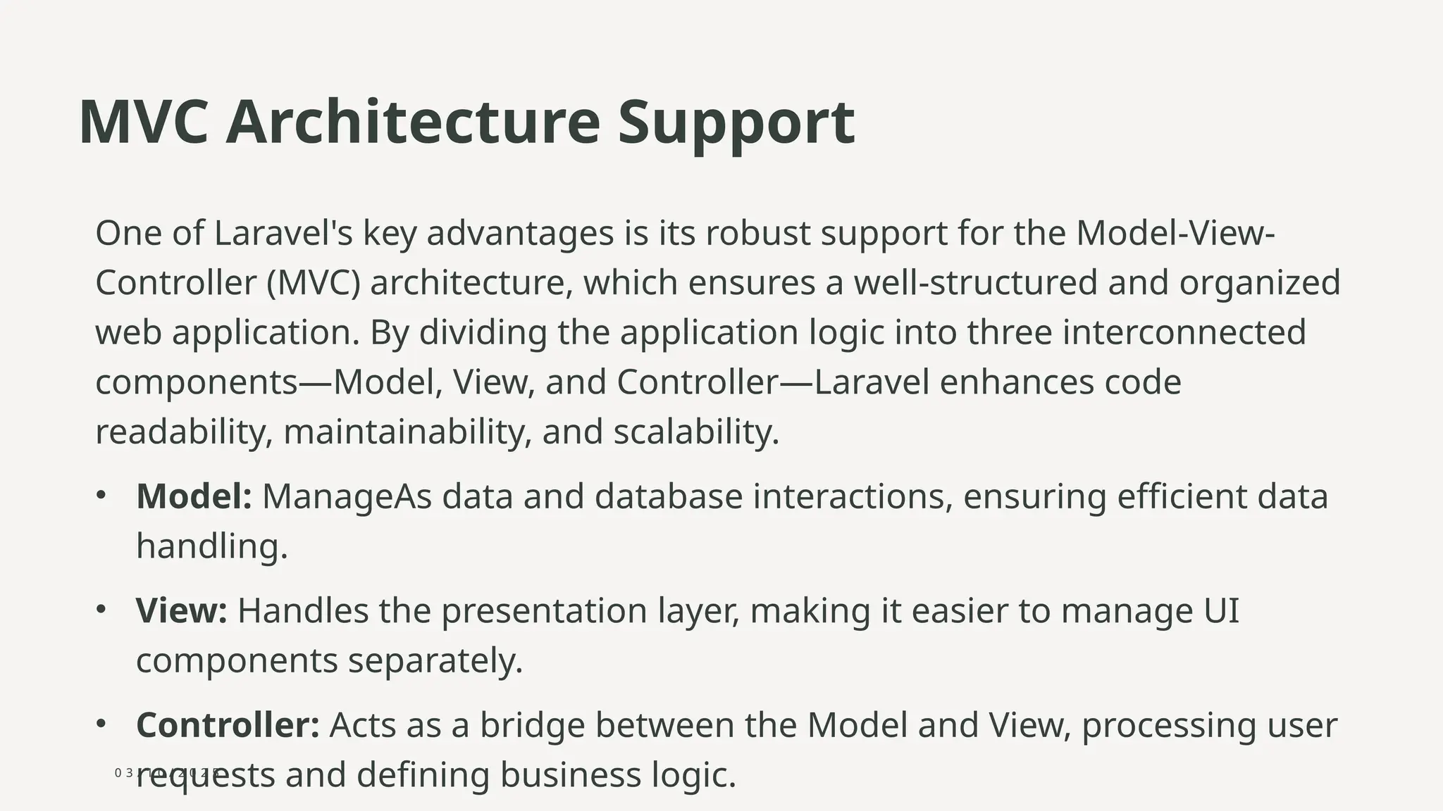 0 3 / 1 0 / 2 0 2 5
MVC Architecture Support
One of Laravel's key advantages is its robust support for the Model-View-
Controller (MVC) architecture, which ensures a well-structured and organized
web application. By dividing the application logic into three interconnected
components—Model, View, and Controller—Laravel enhances code
readability, maintainability, and scalability.
• Model: ManageAs data and database interactions, ensuring efficient data
handling.
• View: Handles the presentation layer, making it easier to manage UI
components separately.
• Controller: Acts as a bridge between the Model and View, processing user
requests and defining business logic.
 