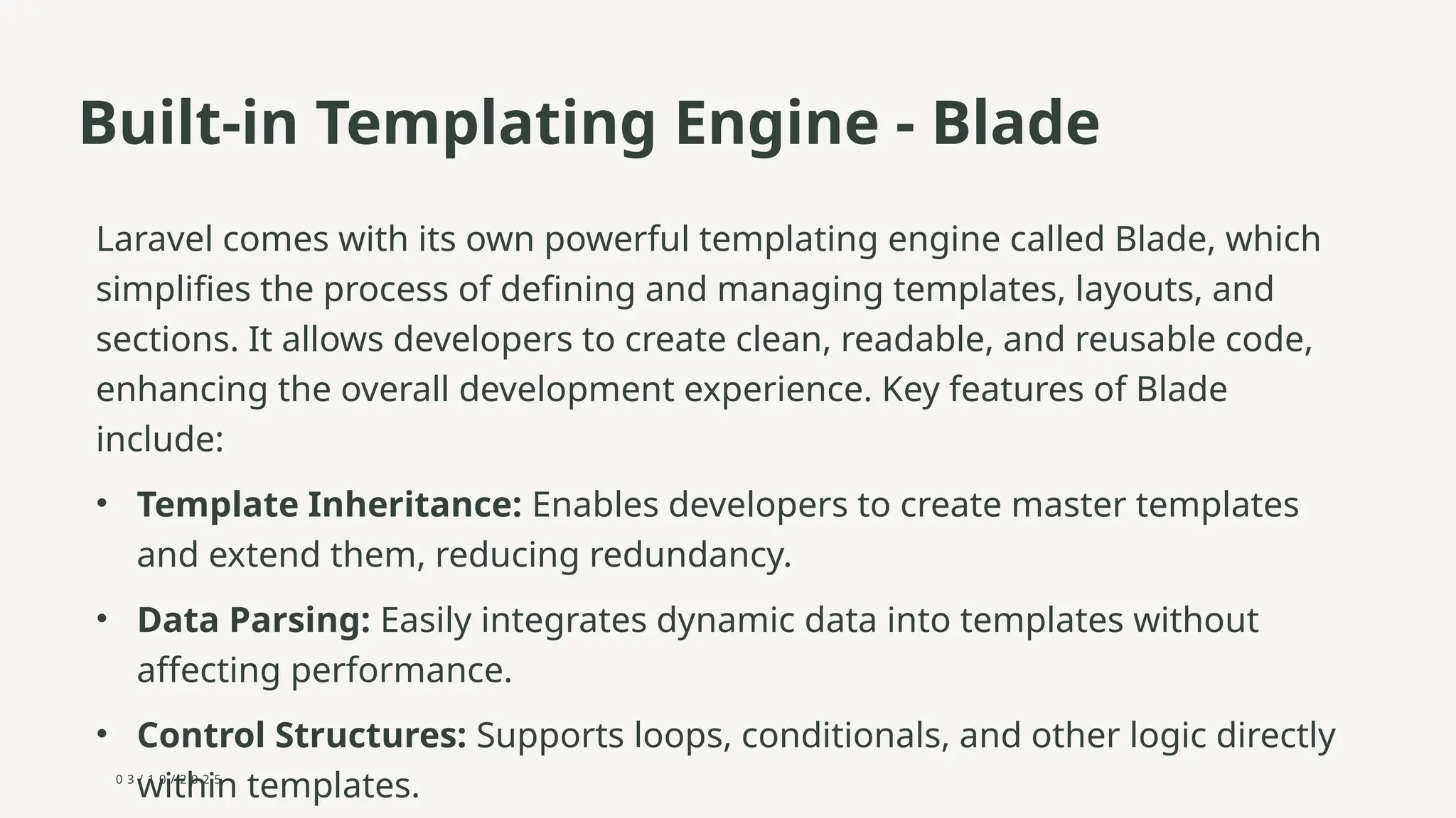 0 3 / 1 0 / 2 0 2 5
Built-in Templating Engine - Blade
Laravel comes with its own powerful templating engine called Blade, which
simplifies the process of defining and managing templates, layouts, and
sections. It allows developers to create clean, readable, and reusable code,
enhancing the overall development experience. Key features of Blade
include:
• Template Inheritance: Enables developers to create master templates
and extend them, reducing redundancy.
• Data Parsing: Easily integrates dynamic data into templates without
affecting performance.
• Control Structures: Supports loops, conditionals, and other logic directly
within templates.
 