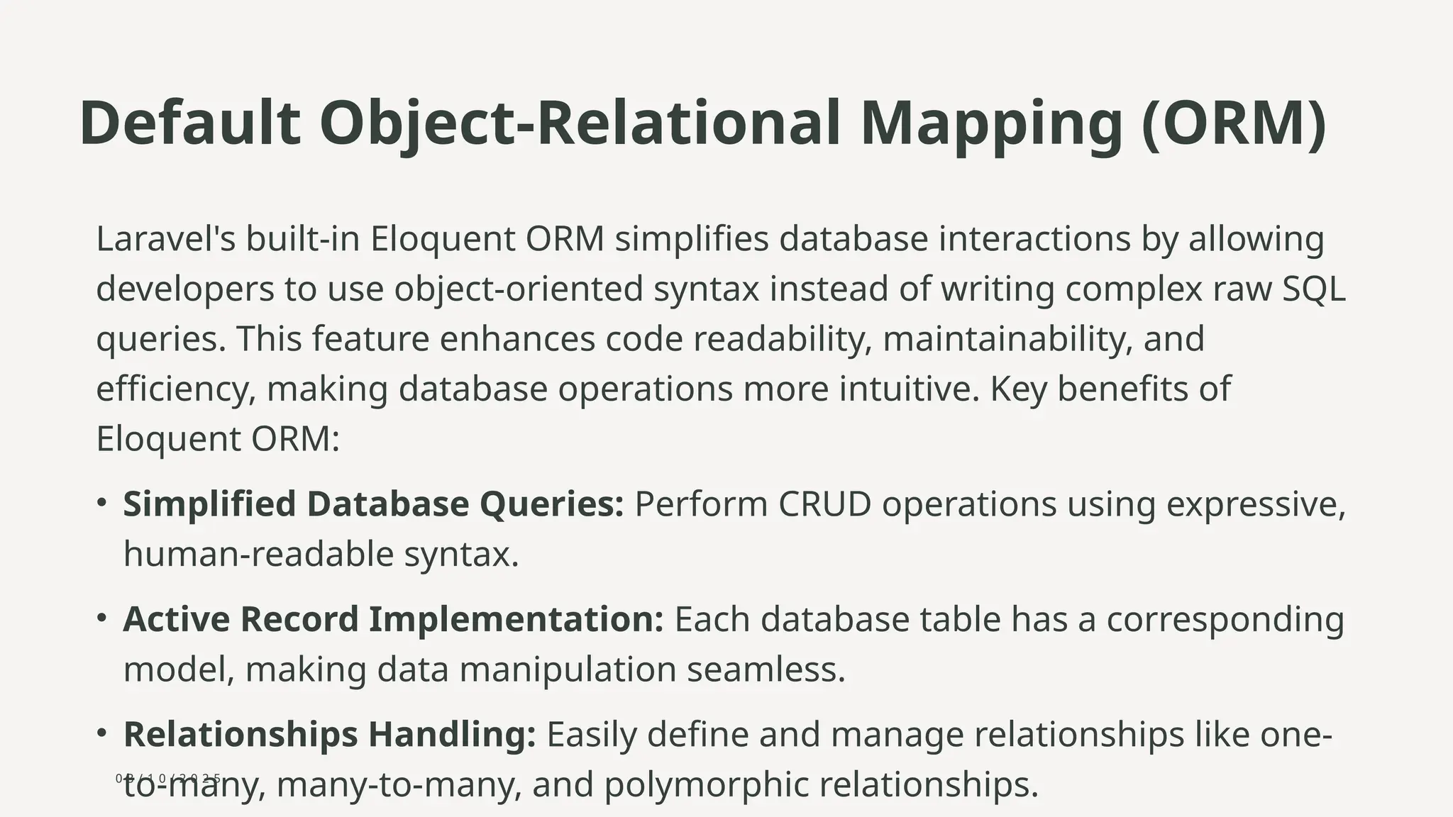 0 3 / 1 0 / 2 0 2 5
Default Object-Relational Mapping (ORM)
Laravel's built-in Eloquent ORM simplifies database interactions by allowing
developers to use object-oriented syntax instead of writing complex raw SQL
queries. This feature enhances code readability, maintainability, and
efficiency, making database operations more intuitive. Key benefits of
Eloquent ORM:
• Simplified Database Queries: Perform CRUD operations using expressive,
human-readable syntax.
• Active Record Implementation: Each database table has a corresponding
model, making data manipulation seamless.
• Relationships Handling: Easily define and manage relationships like one-
to-many, many-to-many, and polymorphic relationships.
 