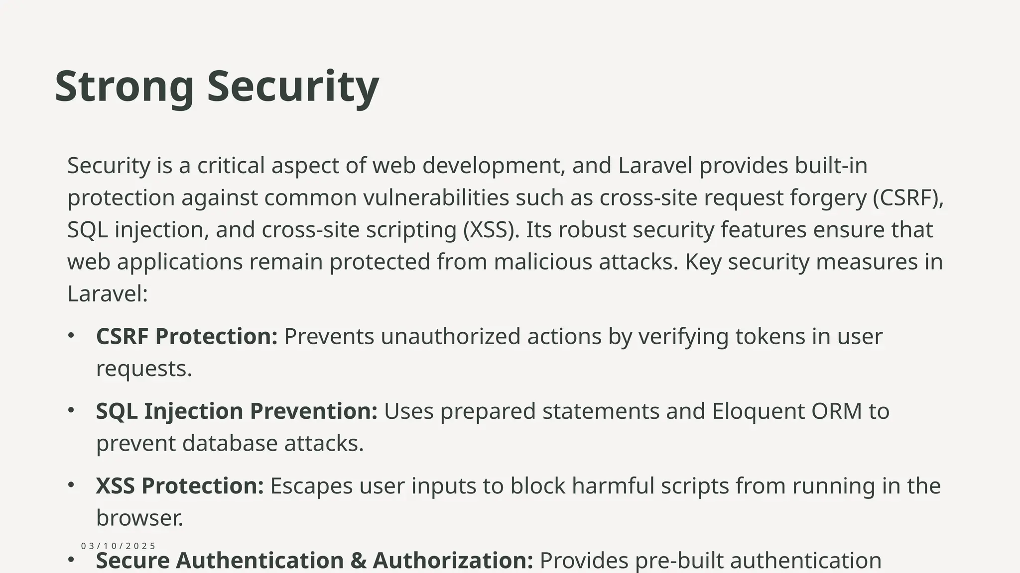 0 3 / 1 0 / 2 0 2 5
Strong Security
Security is a critical aspect of web development, and Laravel provides built-in
protection against common vulnerabilities such as cross-site request forgery (CSRF),
SQL injection, and cross-site scripting (XSS). Its robust security features ensure that
web applications remain protected from malicious attacks. Key security measures in
Laravel:
• CSRF Protection: Prevents unauthorized actions by verifying tokens in user
requests.
• SQL Injection Prevention: Uses prepared statements and Eloquent ORM to
prevent database attacks.
• XSS Protection: Escapes user inputs to block harmful scripts from running in the
browser.
• Secure Authentication & Authorization: Provides pre-built authentication
 