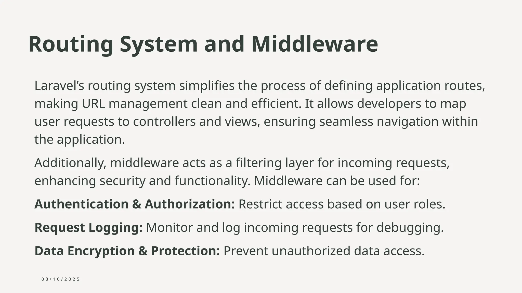 0 3 / 1 0 / 2 0 2 5
Routing System and Middleware
Laravel’s routing system simplifies the process of defining application routes,
making URL management clean and efficient. It allows developers to map
user requests to controllers and views, ensuring seamless navigation within
the application.
Additionally, middleware acts as a filtering layer for incoming requests,
enhancing security and functionality. Middleware can be used for:
Authentication & Authorization: Restrict access based on user roles.
Request Logging: Monitor and log incoming requests for debugging.
Data Encryption & Protection: Prevent unauthorized data access.
 