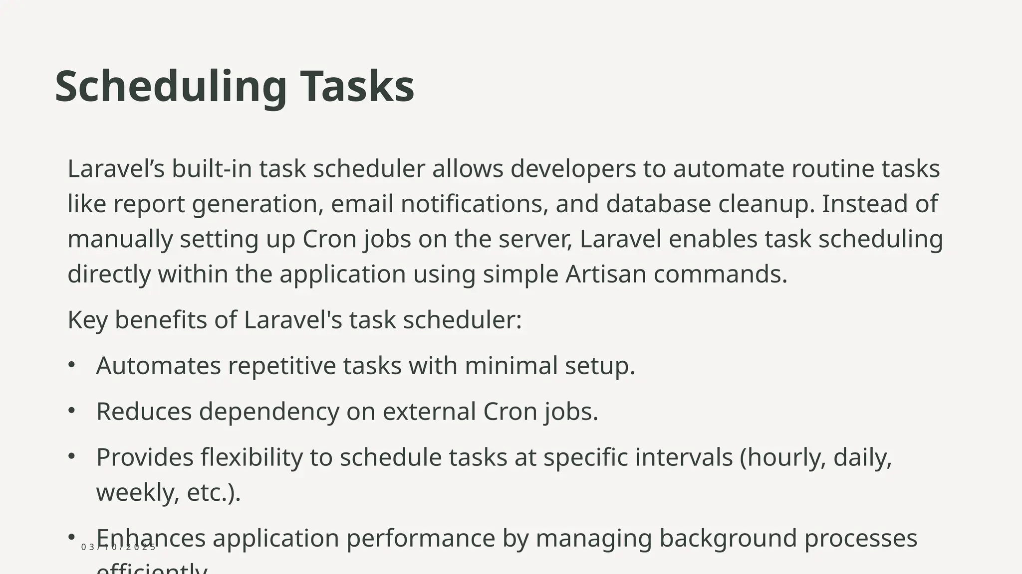 0 3 / 1 0 / 2 0 2 5
Scheduling Tasks
Laravel’s built-in task scheduler allows developers to automate routine tasks
like report generation, email notifications, and database cleanup. Instead of
manually setting up Cron jobs on the server, Laravel enables task scheduling
directly within the application using simple Artisan commands.
Key benefits of Laravel's task scheduler:
• Automates repetitive tasks with minimal setup.
• Reduces dependency on external Cron jobs.
• Provides flexibility to schedule tasks at specific intervals (hourly, daily,
weekly, etc.).
• Enhances application performance by managing background processes
 