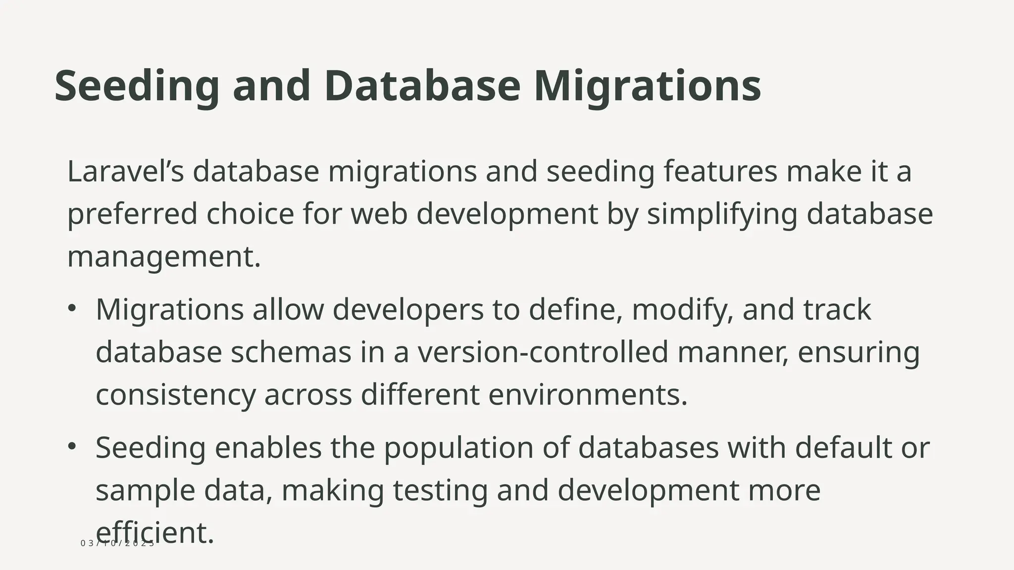 0 3 / 1 0 / 2 0 2 5
Seeding and Database Migrations
Laravel’s database migrations and seeding features make it a
preferred choice for web development by simplifying database
management.
• Migrations allow developers to define, modify, and track
database schemas in a version-controlled manner, ensuring
consistency across different environments.
• Seeding enables the population of databases with default or
sample data, making testing and development more
efficient.
 