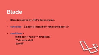 Blade
- Blade is inspired by .NET’s Razor engine .
- echo data :- {{ $post }} instead of <?php echo $post ; ?>
- conditions :-
@if ($post->name == ‘firstPost’)
// do some stuff
@endif
 