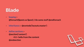 Blade
- looping :-
@foreach($posts as $post) //do some stuff @endforeach
- inheritance :- @exnteds(‘layouts.master’)
- define sections :-
@section(‘content’)
<h1> hello from the content
@endsection
 