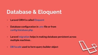 Database & Eloquent
- Laravel ORM is called Eloquent
- Database configuration in .env file or from
config/database.php.
- Laravel migration helps in making database persistent across
multiple machines .
- DB facade used to form query builder object
 