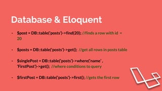 Database & Eloquent
- $post = DB::table(‘posts’)->find(20); //finds a row with id =
20
- $posts = DB::table('posts')->get(); //get all rows in posts table
- $singlePost = DB::table(‘posts’)->where(‘name’ ,
‘FirstPost’)->get(); //where conditions to query
- $firstPost = DB::table(‘posts’)->first(); //gets the first row
 
