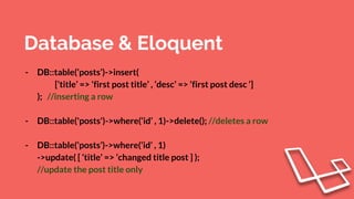Database & Eloquent
- DB::table(‘posts’)->insert(
[‘title’ => ‘first post title’ , ‘desc’ => ‘first post desc ‘]
); //inserting a row
- DB::table('posts')->where(‘id’ , 1)->delete(); //deletes a row
- DB::table(‘posts’)->where(‘id’ , 1)
->update( [ ‘title’ => ‘changed title post ] );
//update the post title only
 