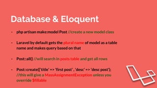 Database & Eloquent
- php artisan make:model Post //create a new model class
- Laravel by default gets the plural name of model as a table
name and makes query based on that
- Post::all() //will search in posts table and get all rows
- Post::create([‘title’ => ‘first post’ , ‘desc’ => ‘desc post’);
//this will give a MassAssignmentException unless you
override $fillable
 