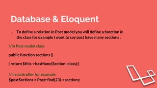 Database & Eloquent
- To define a relation in Post model you will define a function in
the class for example i want to say post have many sections .
//in Post model class
public function sections ()
{ return $this->hasMany(Section::class);}
// in controller for example
$postSections = Post::find(23)->sections;
 