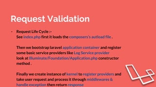 Request Validation
- Request Life Cycle :-
See index.php first it loads the composers’s autload file .
Then we bootstrap laravel application container and register
some basic service providers like Log Service provider
look at Illuminate/Foundation/Application.php constructor
method .
Finally we create instance of kernel to register providers and
take user request and process it through middlewares &
handle exception then return response
 