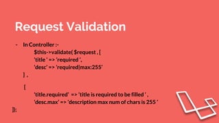 Request Validation
- In Controller :-
$this->validate( $request , [
‘title ‘ => ‘required ‘,
‘desc’ => ‘required|max:255’
] ,
[
‘title.required’ => ‘title is required to be filled ‘ ,
‘desc.max’ => ‘description max num of chars is 255 ‘
]);
 