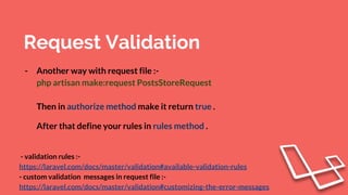 Request Validation
- Another way with request file :-
php artisan make:request PostsStoreRequest
Then in authorize method make it return true .
After that define your rules in rules method .
- validation rules :-
https://laravel.com/docs/master/validation#available-validation-rules
- custom validation messages in request file :-
https://laravel.com/docs/master/validation#customizing-the-error-messages
 