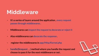 Middleware
- It’s a series of layers around the application , every request
passes through middlewares .
- Middlewares can inspect the request to decorate or reject it
- Also middlewares can decorate the response .
- register the middlewares in app/Http/Kernel.php
- handle($request , ..) method where you handle the request and
choose to pass it for the next middleware or not .
 