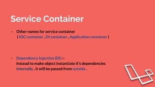 Service Container
- Other names for service container
( IOC container , DI container , Application container )
- Dependency Injection (DI) :-
Instead to make object instantiate it’s dependencies
internally , it will be passed from outside .
 