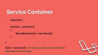 Service Container
- Class User {
function __construct ()
{
$mysqlConnection = new Mysql();
}
}
$user = new User(); // in this way object instantiated it’s
dependencies internally
 
