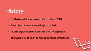 History
- DHH released first version of ruby on rails on 2004
- Some of php frameworks got inspired by RoR
- In 2010 taylor become dissatisfied with CodeIgniter as
They were slow to catch up new features like namesapces
 