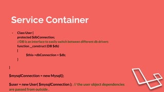 Service Container
- Class User {
protected $dbConnection;
//DB is an interface to easily switch between different db drivers
function __construct (DB $db)
{
$this->dbConnection = $db;
}
}
$mysqlConnection = new Mysql();
$user = new User( $mysqlConnection ); // the user object dependencies
are passed from outside .
 
