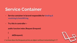 Service Container
- Service container in laravel responsible for binding &
resolving & AutoWiring
- Try this in controller :-
public function index (Request $request)
{
dd($request);
}
// so how does the $request prints an object without instantiating it !!?
 