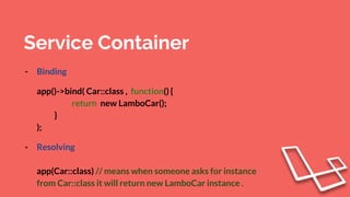 Service Container
- Binding
app()->bind( Car::class , function() {
return new LamboCar();
}
);
- Resolving
app(Car::class) // means when someone asks for instance
from Car::class it will return new LamboCar instance .
 