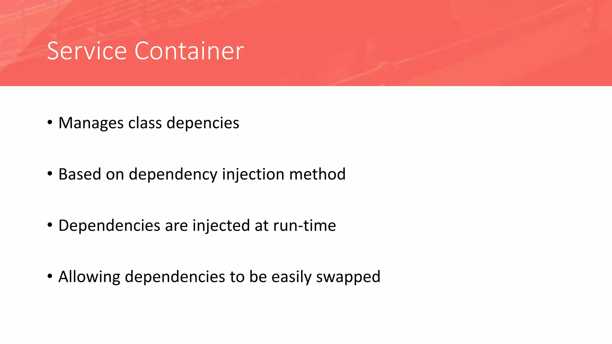 Service Container
• Manages class depencies
• Based on dependency injection method
• Dependencies are injected at run-time
• Allowing dependencies to be easily swapped
 
