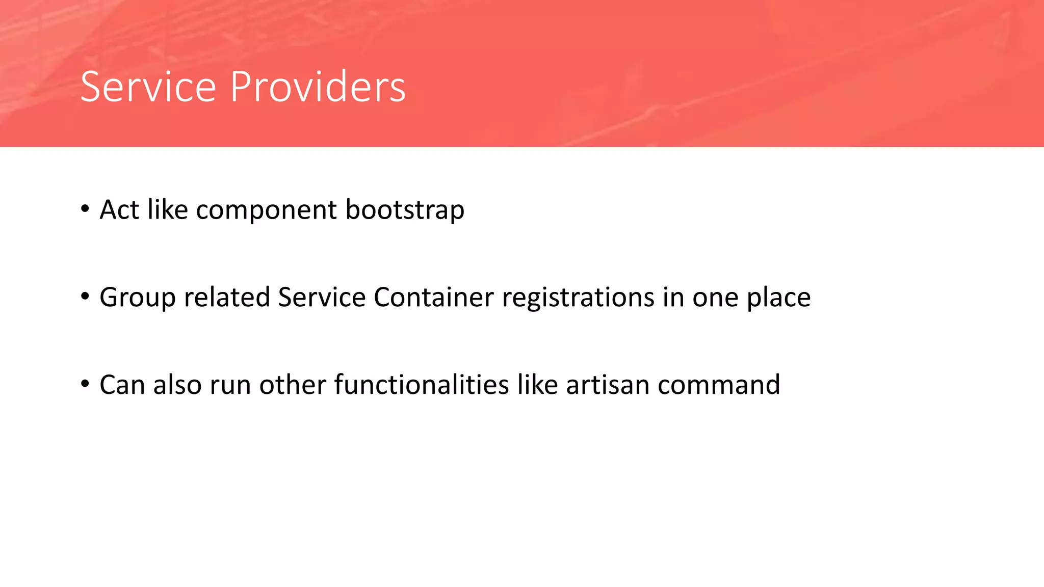 Service Providers
• Act like component bootstrap
• Group related Service Container registrations in one place
• Can also run other functionalities like artisan command
 