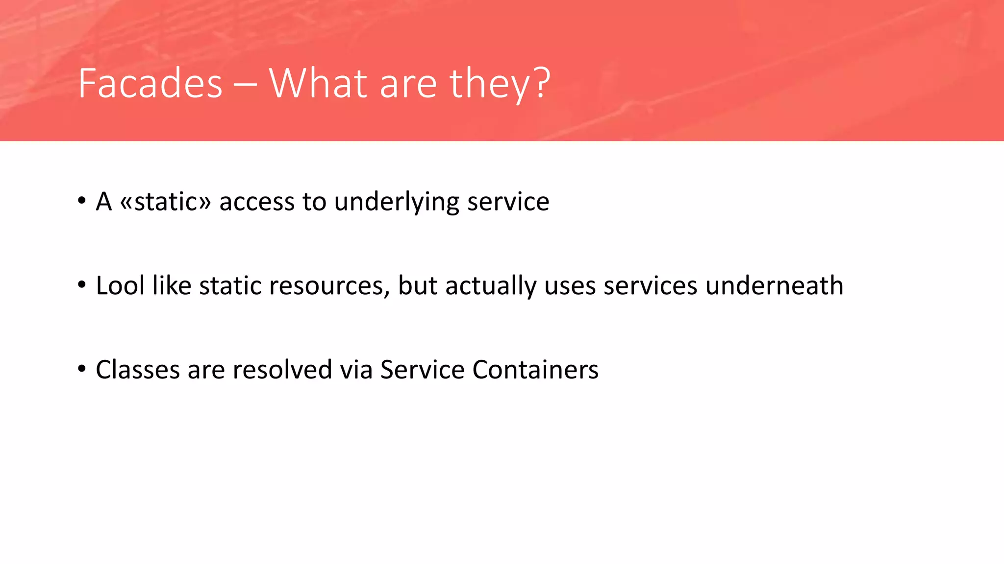 Facades – What are they?
• A «static» access to underlying service
• Lool like static resources, but actually uses services underneath
• Classes are resolved via Service Containers
 