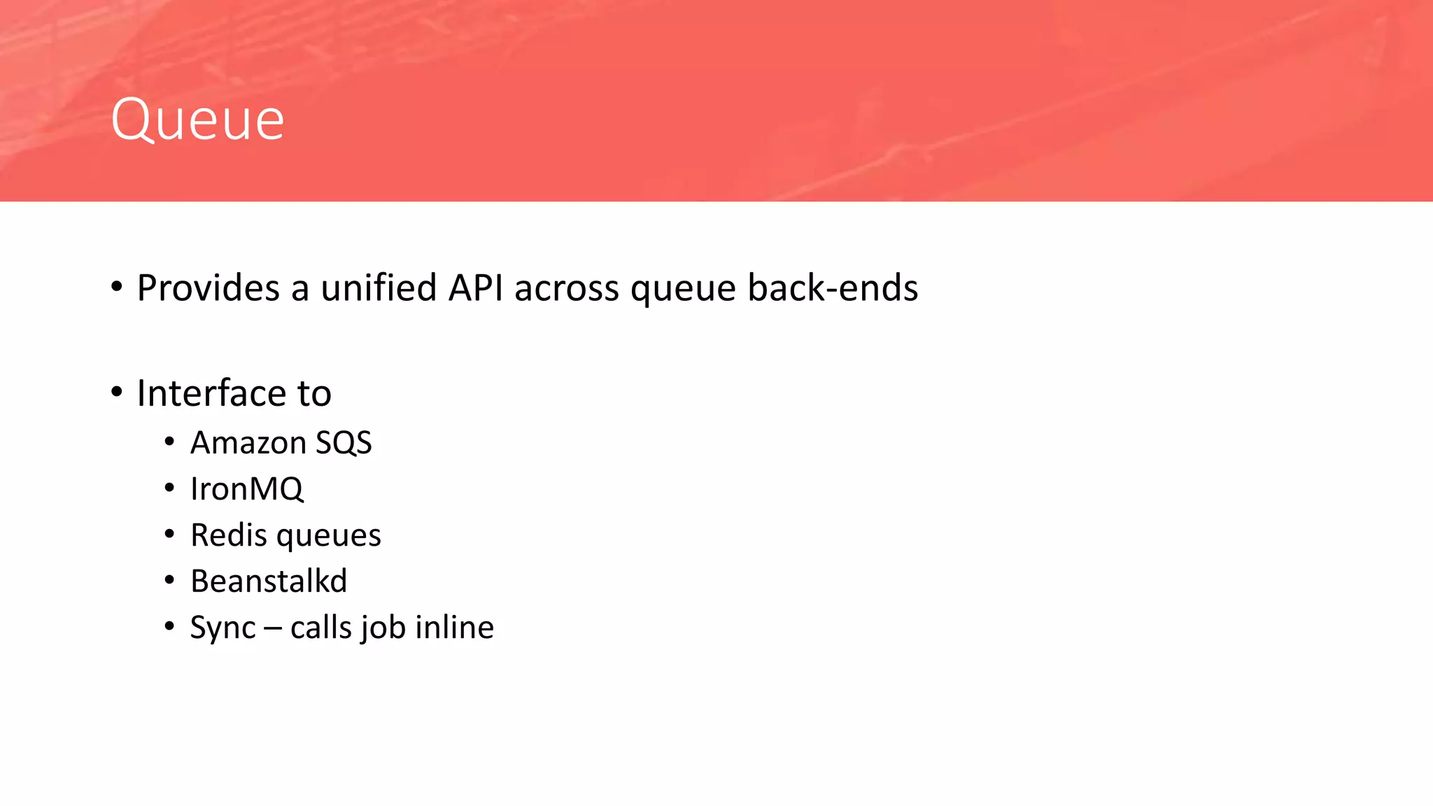 Queue
• Provides a unified API across queue back-ends
• Interface to
• Amazon SQS
• IronMQ
• Redis queues
• Beanstalkd
• Sync – calls job inline
 
