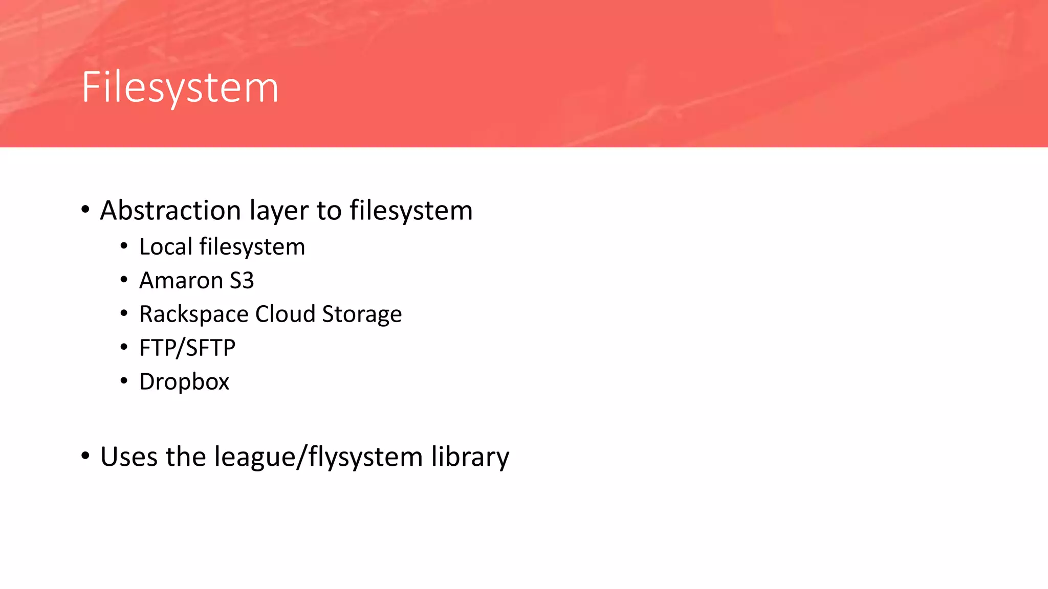 Filesystem
• Abstraction layer to filesystem
• Local filesystem
• Amaron S3
• Rackspace Cloud Storage
• FTP/SFTP
• Dropbox
• Uses the league/flysystem library
 