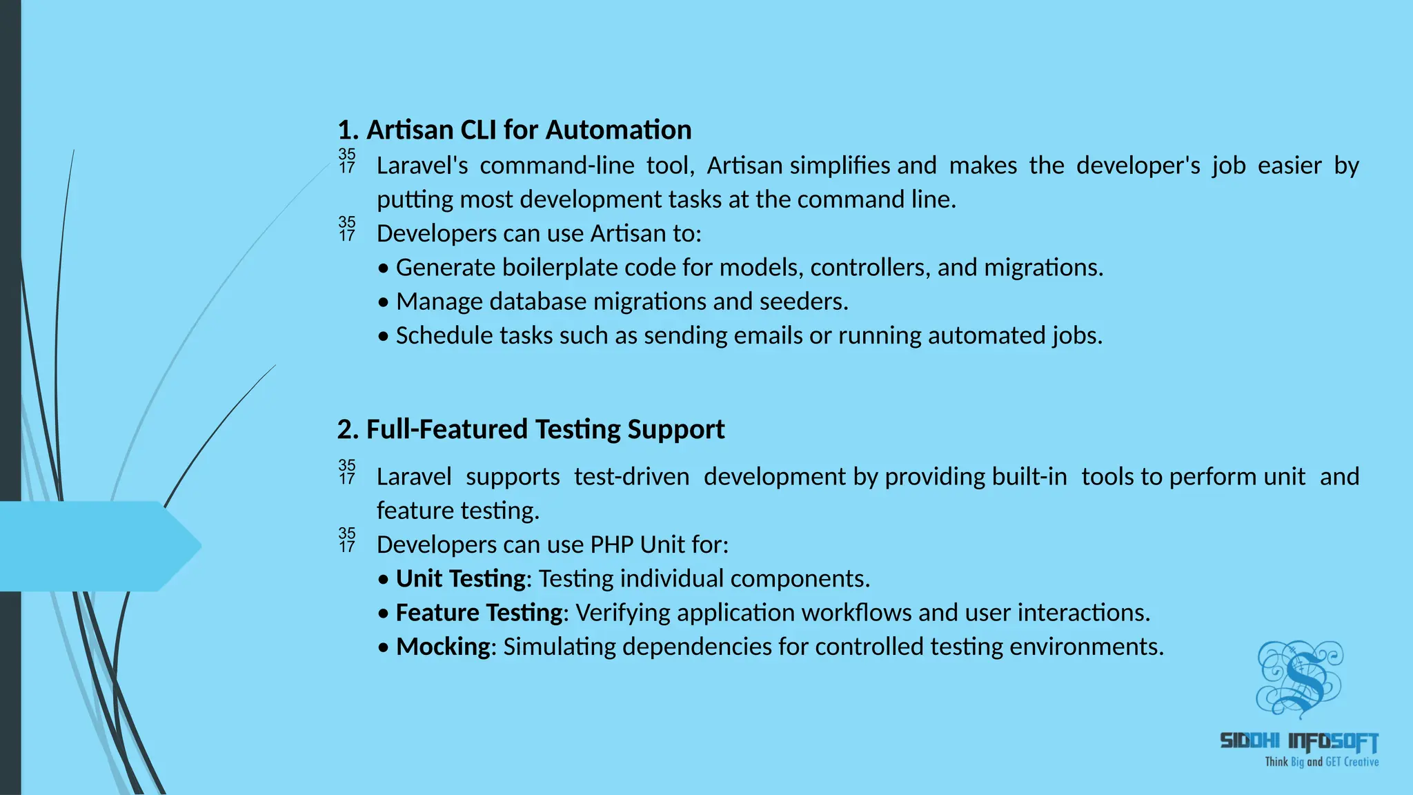 1. Artisan CLI for Automation  Laravel's command-line tool, Artisan simplifies and makes the developer's job easier by putting most development tasks at the command line.  Developers can use Artisan to: • Generate boilerplate code for models, controllers, and migrations. • Manage database migrations and seeders. • Schedule tasks such as sending emails or running automated jobs. 2. Full-Featured Testing Support  Laravel supports test-driven development by providing built-in tools to perform unit and feature testing.  Developers can use PHP Unit for: • Unit Testing: Testing individual components. • Feature Testing: Verifying application workflows and user interactions. • Mocking: Simulating dependencies for controlled testing environments. 