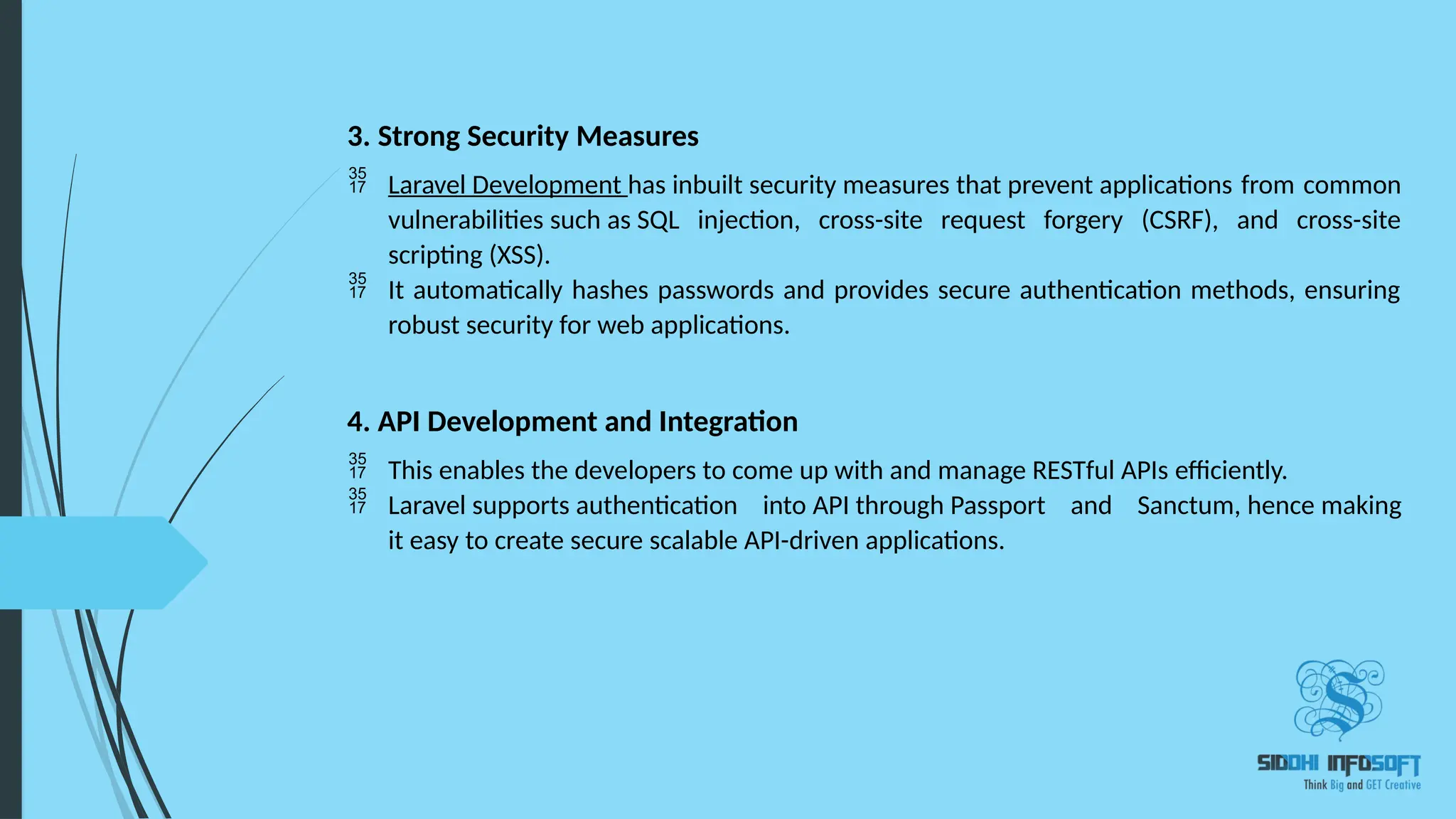3. Strong Security Measures  Laravel Development has inbuilt security measures that prevent applications from common vulnerabilities such as SQL injection, cross-site request forgery (CSRF), and cross-site scripting (XSS).  It automatically hashes passwords and provides secure authentication methods, ensuring robust security for web applications. 4. API Development and Integration  This enables the developers to come up with and manage RESTful APIs efficiently.  Laravel supports authentication into API through Passport and Sanctum, hence making it easy to create secure scalable API-driven applications. 