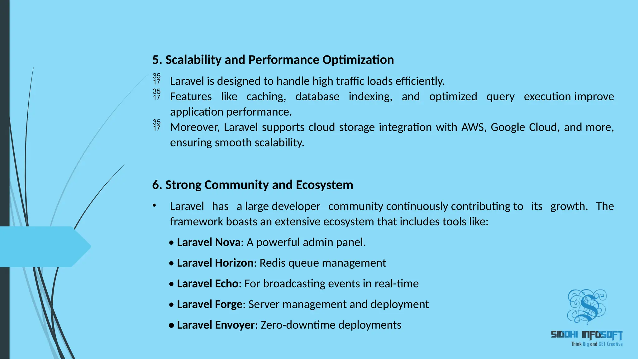 5. Scalability and Performance Optimization  Laravel is designed to handle high traffic loads efficiently.  Features like caching, database indexing, and optimized query execution improve application performance.  Moreover, Laravel supports cloud storage integration with AWS, Google Cloud, and more, ensuring smooth scalability. 6. Strong Community and Ecosystem • Laravel has a large developer community continuously contributing to its growth. The framework boasts an extensive ecosystem that includes tools like: • Laravel Nova: A powerful admin panel. • Laravel Horizon: Redis queue management • Laravel Echo: For broadcasting events in real-time • Laravel Forge: Server management and deployment • Laravel Envoyer: Zero-downtime deployments 