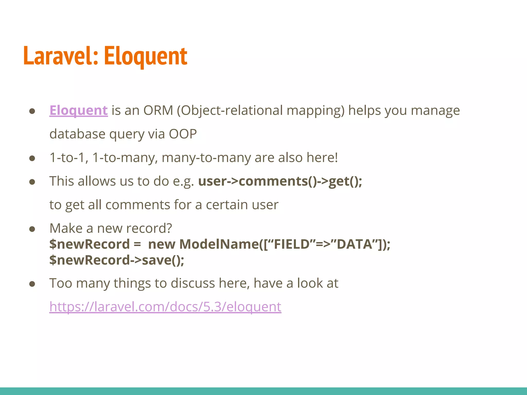 Laravel: Eloquent ● Eloquent is an ORM (Object-relational mapping) helps you manage database query via OOP ● 1-to-1, 1-to-many, many-to-many are also here! ● This allows us to do e.g. user->comments()->get(); to get all comments for a certain user ● Make a new record? $newRecord = new ModelName([“FIELD”=>”DATA”]); $newRecord->save(); ● Too many things to discuss here, have a look at https://laravel.com/docs/5.3/eloquent 