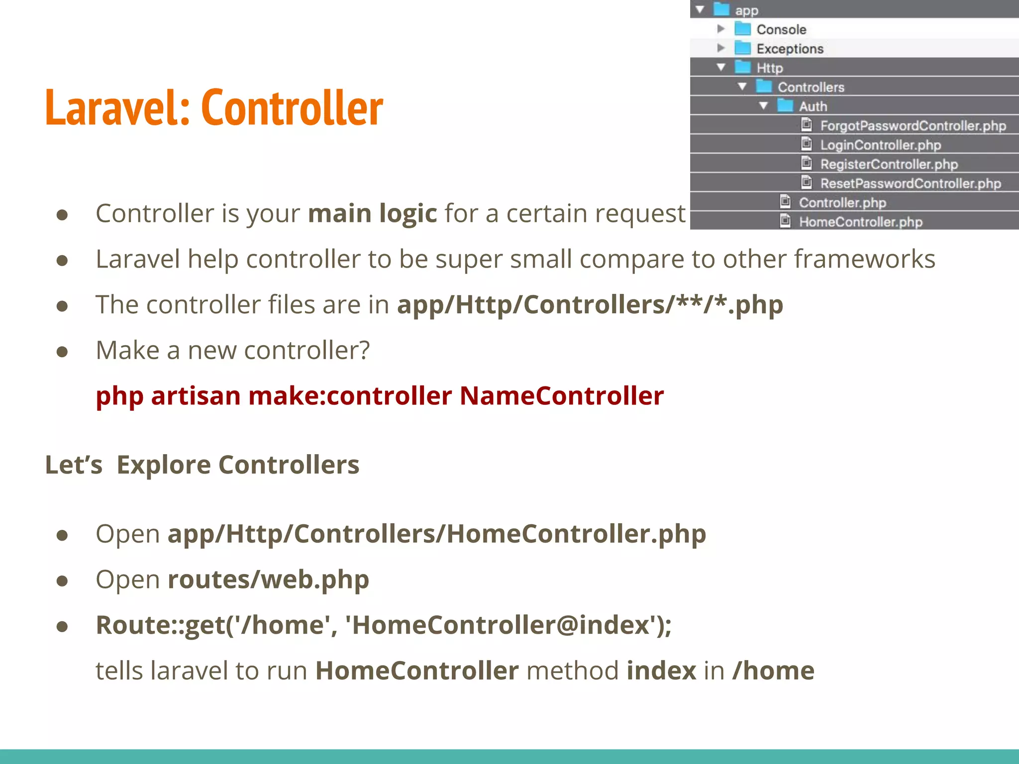Laravel: Controller ● Controller is your main logic for a certain request ● Laravel help controller to be super small compare to other frameworks ● The controller files are in app/Http/Controllers/**/*.php ● Make a new controller? php artisan make:controller NameController Let’s Explore Controllers ● Open app/Http/Controllers/HomeController.php ● Open routes/web.php ● Route::get('/home', 'HomeController@index'); tells laravel to run HomeController method index in /home 