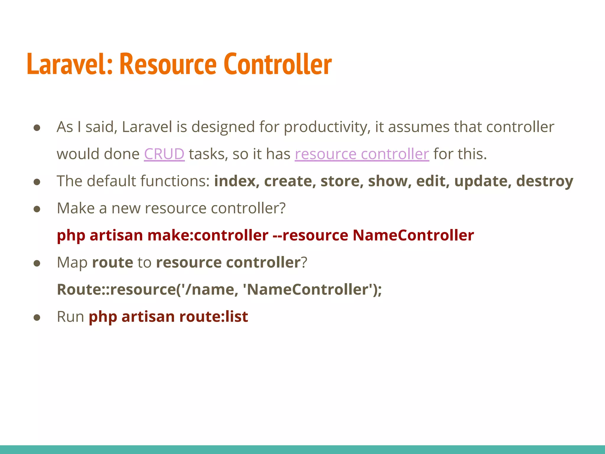 Laravel: Resource Controller ● As I said, Laravel is designed for productivity, it assumes that controller would done CRUD tasks, so it has resource controller for this. ● The default functions: index, create, store, show, edit, update, destroy ● Make a new resource controller? php artisan make:controller --resource NameController ● Map route to resource controller? Route::resource('/name, 'NameController'); ● Run php artisan route:list 