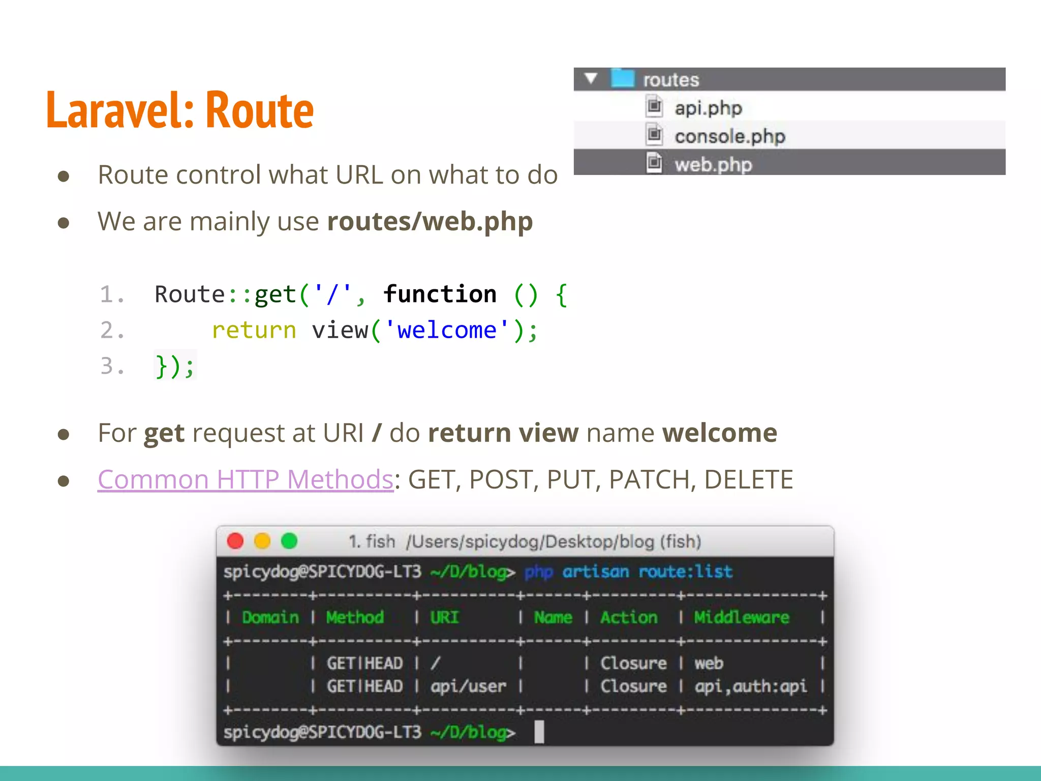 Laravel: Route ● Route control what URL on what to do ● We are mainly use routes/web.php ● For get request at URI / do return view name welcome ● Common HTTP Methods: GET, POST, PUT, PATCH, DELETE 1. Route::get('/', function () { 2. return view('welcome'); 3. }); 