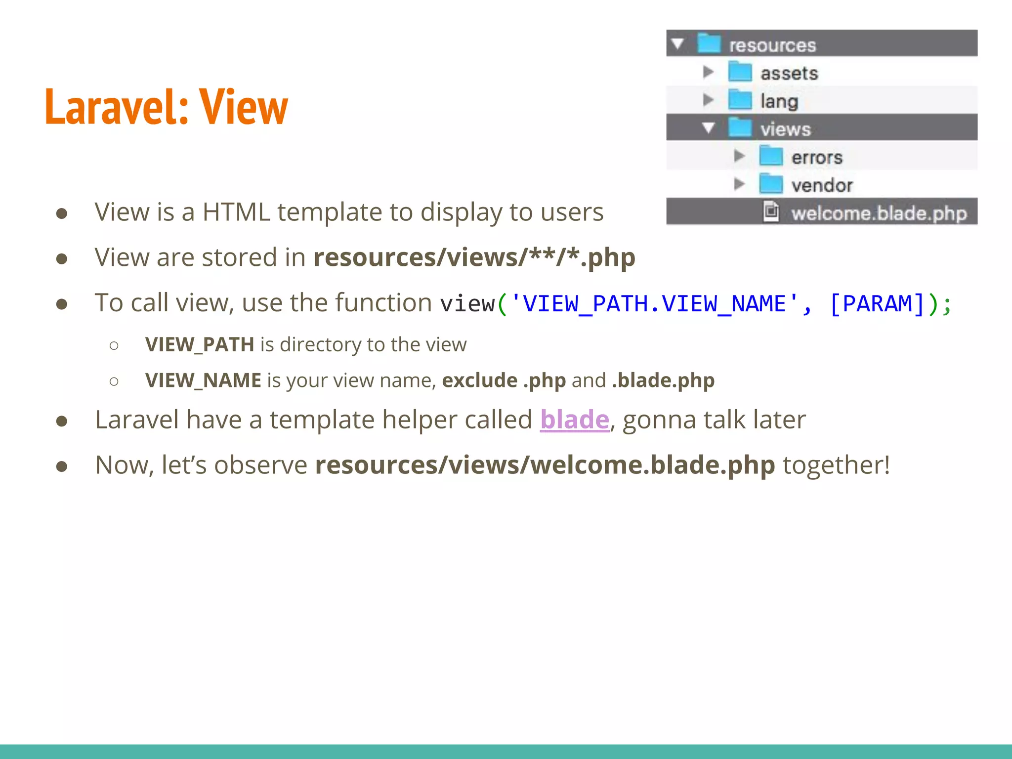 Laravel: View ● View is a HTML template to display to users ● View are stored in resources/views/**/*.php ● To call view, use the function view('VIEW_PATH.VIEW_NAME', [PARAM]); ○ VIEW_PATH is directory to the view ○ VIEW_NAME is your view name, exclude .php and .blade.php ● Laravel have a template helper called blade, gonna talk later ● Now, let’s observe resources/views/welcome.blade.php together! 