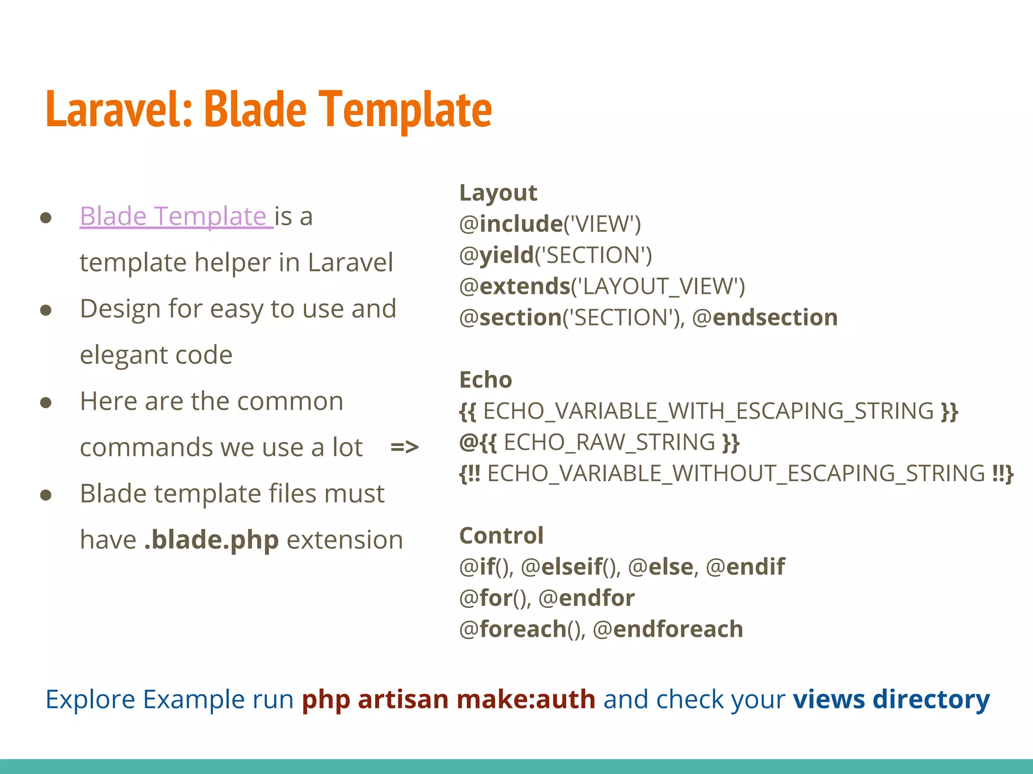 Laravel: Blade Template ● Blade Template is a template helper in Laravel ● Design for easy to use and elegant code ● Here are the common commands we use a lot => ● Blade template files must have .blade.php extension Layout @include('VIEW') @yield('SECTION') @extends('LAYOUT_VIEW') @section('SECTION'), @endsection Echo {{ ECHO_VARIABLE_WITH_ESCAPING_STRING }} @{{ ECHO_RAW_STRING }} {!! ECHO_VARIABLE_WITHOUT_ESCAPING_STRING !!} Control @if(), @elseif(), @else, @endif @for(), @endfor @foreach(), @endforeach Explore Example run php artisan make:auth and check your views directory 