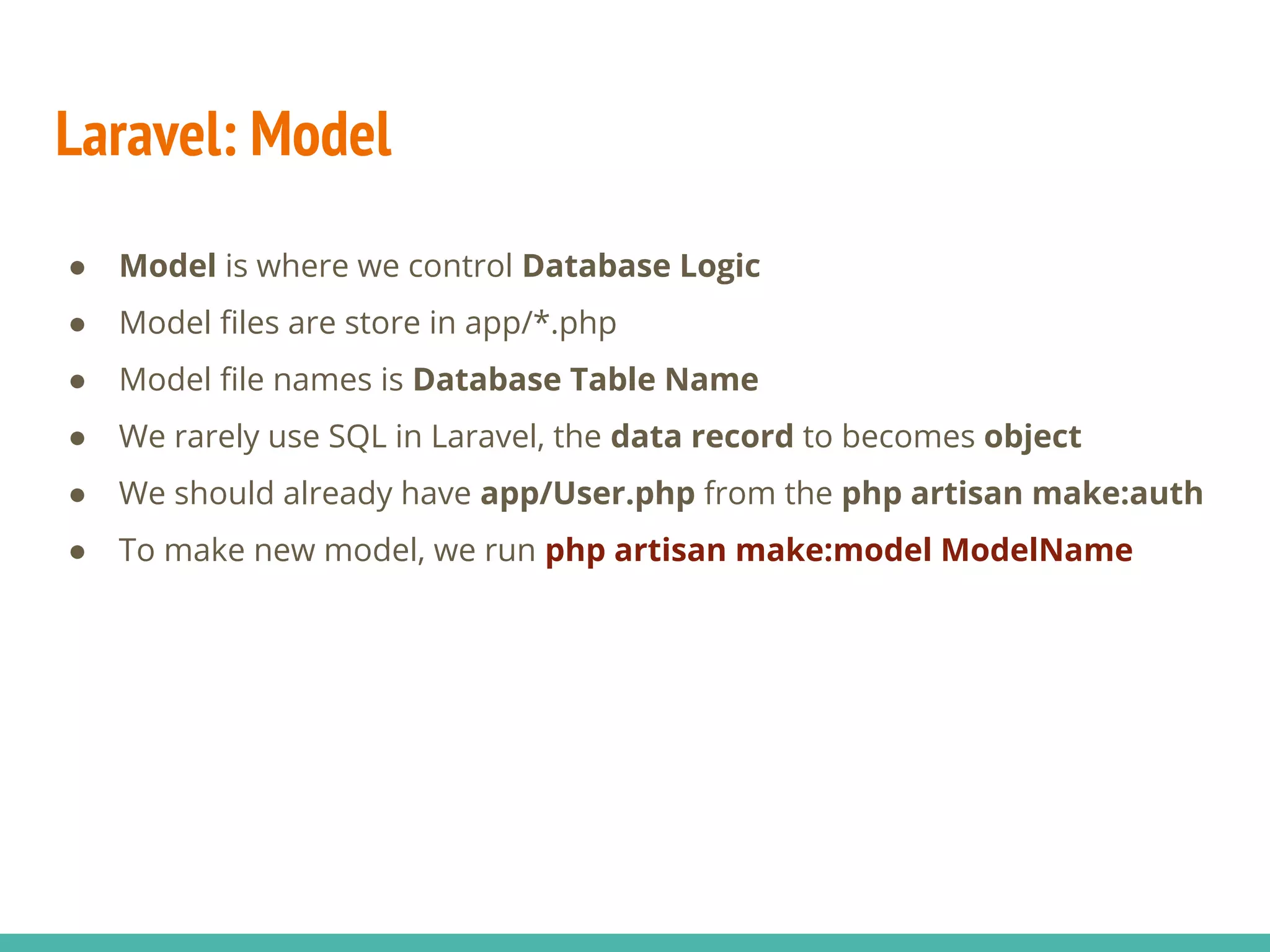 Laravel: Model ● Model is where we control Database Logic ● Model files are store in app/*.php ● Model file names is Database Table Name ● We rarely use SQL in Laravel, the data record to becomes object ● We should already have app/User.php from the php artisan make:auth ● To make new model, we run php artisan make:model ModelName 