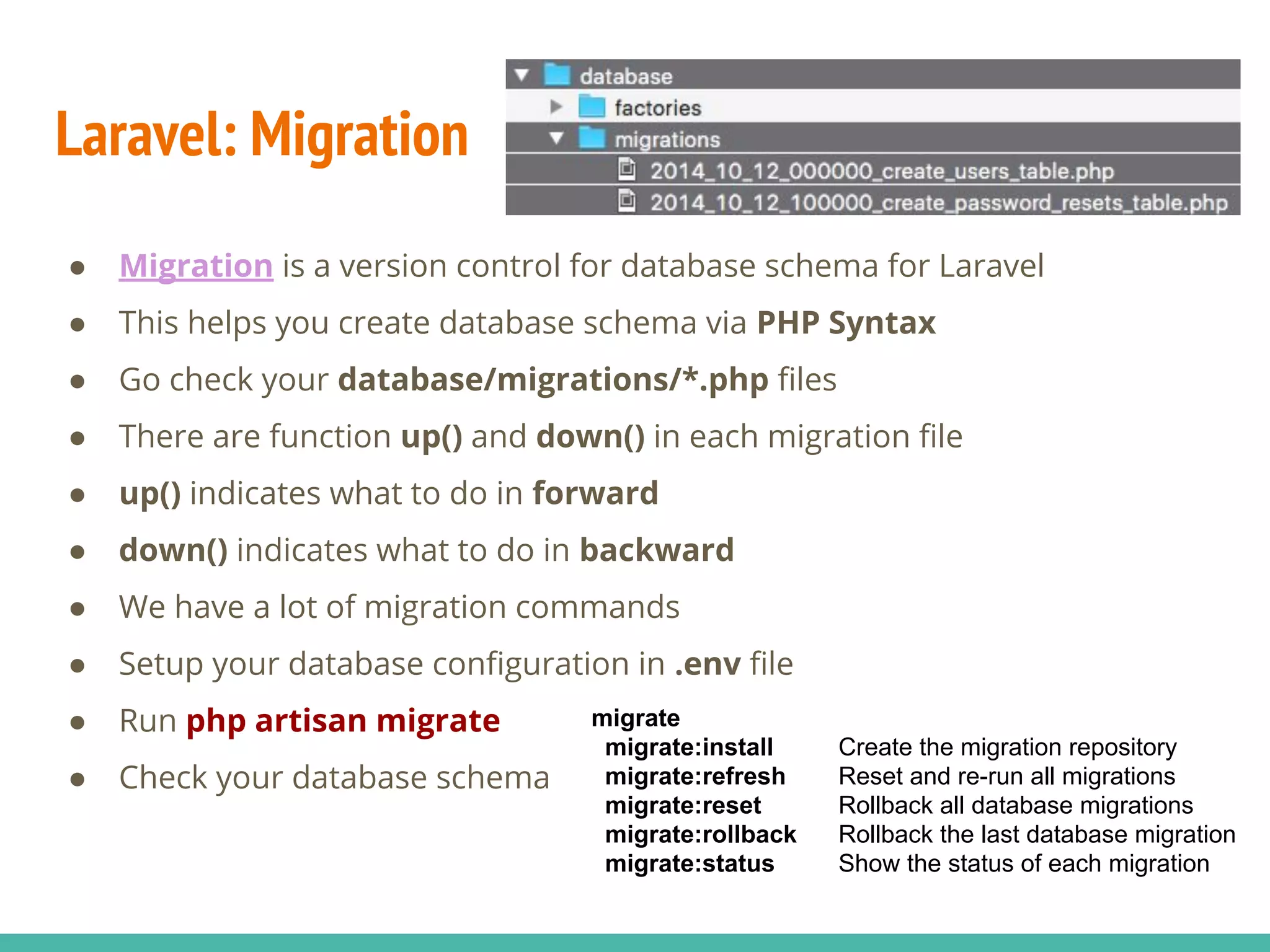 Laravel: Migration ● Migration is a version control for database schema for Laravel ● This helps you create database schema via PHP Syntax ● Go check your database/migrations/*.php files ● There are function up() and down() in each migration file ● up() indicates what to do in forward ● down() indicates what to do in backward ● We have a lot of migration commands ● Setup your database configuration in .env file ● Run php artisan migrate ● Check your database schema migrate migrate:install Create the migration repository migrate:refresh Reset and re-run all migrations migrate:reset Rollback all database migrations migrate:rollback Rollback the last database migration migrate:status Show the status of each migration 