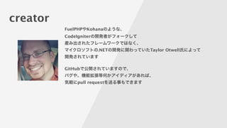 creator
FuelPHPやKohanaのような、
CodeIgniterの開発者がフォークして
産み出されたフレームワークではなく、
マイクロソフトの.NETの開発に関わっていたTaylor Otwell氏によって
開発されています
!
GitHubで公開されていますので、
バグや、機能拡張等何かアイディアがあれば、
気軽にpull requestを送る事もできます
 