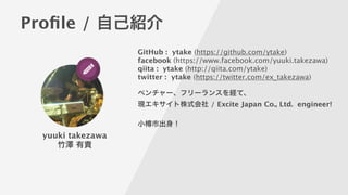 Proﬁle / 自己紹介
yuuki takezawa
竹澤 有貴
GitHub : ytake (https://github.com/ytake)
facebook (https://www.facebook.com/yuuki.takezawa) 
qiita : ytake (http://qiita.com/ytake) 
twitter : ytake (https://twitter.com/ex_takezawa) 
!
ベンチャー、フリーランスを経て、
現エキサイト株式会社 / Excite Japan Co., Ltd. engineer!
!
小 市出身！
 